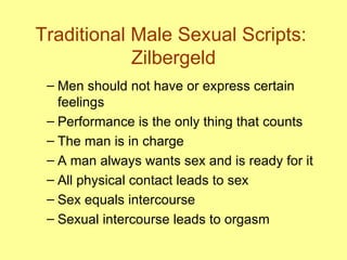 Traditional Male Sexual Scripts:  Zilbergeld Men should not have or express certain feelings Performance is the only thing that counts The man is in charge A man always wants sex and is ready for it All physical contact leads to sex Sex equals intercourse Sexual intercourse leads to orgasm 