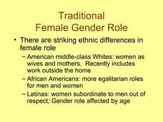 Traditional Female Gender Role There are striking ethnic differences in female role American middle-class Whites: women as wives and mothers.  Recently includes work outside the home  African Americans: more egalitarian roles for men and women  Latinas: women subordinate to men out of respect; Gender role affected by age  