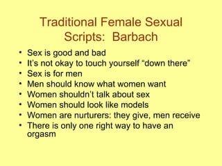 Traditional Female Sexual Scripts:  Barbach Sex is good and bad  It’s not okay to touch yourself “down there” Sex is for men  Men should know what women want  Women shouldn’t talk about sex  Women should look like models Women are nurturers: they give, men receive  There is only one right way to have an orgasm  
