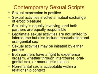Contemporary Sexual Scripts Sexual expression is positive Sexual activities involve a mutual exchange of erotic pleasure Sexuality is equally involving, and both partners are equally responsible Legitimate sexual activities are not limited to intercourse but also include masturbation and oral-genital sex Sexual activities may be initiated by either partner Both partners have a right to experience orgasm, whether through intercourse, oral-genital sex, or manual stimulation Non-marital sex is acceptable within a relationship context 