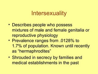 Intersexuality Describes people who possess mixtures of male and female genitalia or reproductive physiology Prevalence ranges from .0128% to 1.7% of population. Known until recently as “hermaphrodites” Shrouded in secrecy by families and medical establishments in the past 