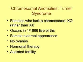 Chromosomal Anomalies: Turner Syndrome Females who lack a chromosome: XO rather than XX Occurs in 1/1666 live births Female external appearance No ovaries Hormonal therapy Assisted fertility 