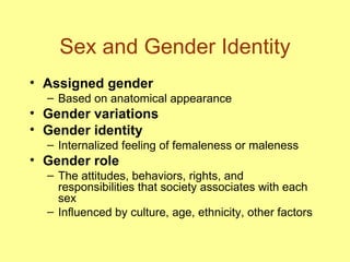 Sex and Gender Identity Assigned gender Based on anatomical appearance Gender variations Gender identity Internalized feeling of femaleness or maleness Gender role The attitudes, behaviors, rights, and responsibilities that society associates with each sex Influenced by culture, age, ethnicity, other factors 