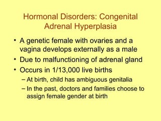 Hormonal Disorders: Congenital Adrenal Hyperplasia A genetic female with ovaries and a vagina develops externally as a male Due to malfunctioning of adrenal gland Occurs in 1/13,000 live births At birth, child has ambiguous genitalia In the past, doctors and families choose to assign female gender at birth 
