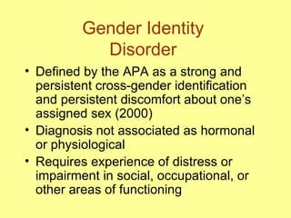 Gender Identity  Disorder  Defined by the APA as a strong and persistent cross-gender identification and persistent discomfort about one’s assigned sex (2000) Diagnosis not associated as hormonal or physiological  Requires experience of distress or impairment in social, occupational, or other areas of functioning 