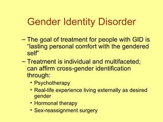 Gender Identity Disorder The goal of treatment for people with GID is “lasting personal comfort with the gendered self”  Treatment is individual and multifaceted; can affirm cross-gender identification through: Psychotherapy Real-life experience living externally as desired gender Hormonal therapy Sex-reassignment surgery 
