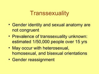 Transsexuality Gender identity and sexual anatomy are not congruent Prevalence of transsexuality unknown: estimated 1/50,000 people over 15 yrs May occur with heterosexual,  homosexual, and bisexual orientations Gender reassignment 