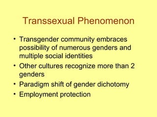 Transsexual Phenomenon Transgender community embraces possibility of numerous genders and multiple social identities Other cultures recognize more than 2 genders Paradigm shift of gender dichotomy Employment protection 