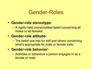 Gender-Roles Gender-role stereotype:   A rigidly-held oversimplified belief concerning all males or all females Gender-role attitude: The belief one has for self and others concerning what’s appropriate for male or female traits Gender-role behavior: Activities or behaviors a person engages in as a female or male 