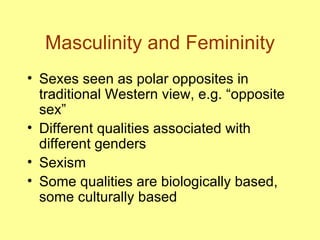 Masculinity and Femininity Sexes seen as polar opposites in traditional Western view, e.g. “opposite sex” Different qualities associated with different genders Sexism Some qualities are biologically based, some culturally based 