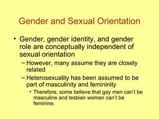 Gender and Sexual Orientation Gender, gender identity, and gender role are conceptually independent of sexual orientation However, many assume they are closely related Heterosexuality has been assumed to be part of masculinity and femininity Therefore, some believe that gay men can’t be masculine and lesbian women can’t be feminine. 