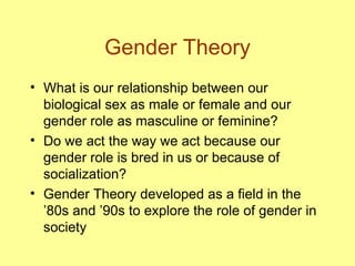 Gender Theory What is our relationship between our biological sex as male or female and our gender role as masculine or feminine? Do we act the way we act because our gender role is bred in us or because of socialization? Gender Theory developed as a field in the ’80s and ’90s to explore the role of gender in society 