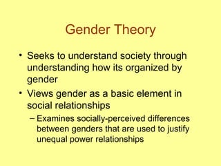 Gender Theory Seeks to understand society through understanding how its organized by gender Views gender as a basic element in social relationships Examines socially-perceived differences between genders that are used to justify unequal power relationships 