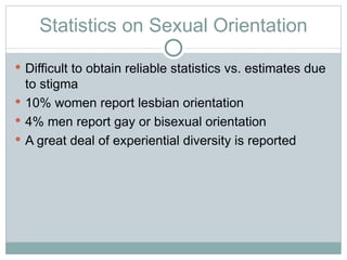 Statistics on Sexual Orientation

 Difficult to obtain reliable statistics vs. estimates due
  to stigma
 10% women report lesbian orientation
 4% men report gay or bisexual orientation
 A great deal of experiential diversity is reported
 