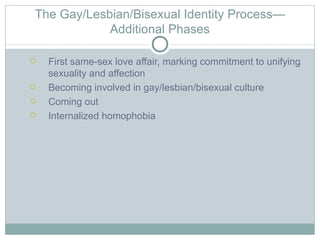 The Gay/Lesbian/Bisexual Identity Process—
            Additional Phases

   First same-sex love affair, marking commitment to unifying
    sexuality and affection
   Becoming involved in gay/lesbian/bisexual culture
   Coming out
   Internalized homophobia
 