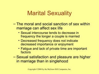Marital Sexuality The moral and social sanction of sex within marriage can affect sex life Sexual intercourse tends to decrease in frequency the longer a couple is married Decreased frequency does not indicate decreased importance or enjoyment Fatigue and lack of private time are important factors Sexual satisfaction and pleasure are higher in marriage than in singlehood 