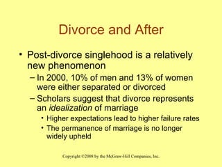Divorce and After Post-divorce singlehood is a relatively new phenomenon In 2000, 10% of men and 13% of women were either separated or divorced Scholars suggest that divorce represents an  idealization  of marriage Higher expectations lead to higher failure rates The permanence of marriage is no longer widely upheld 
