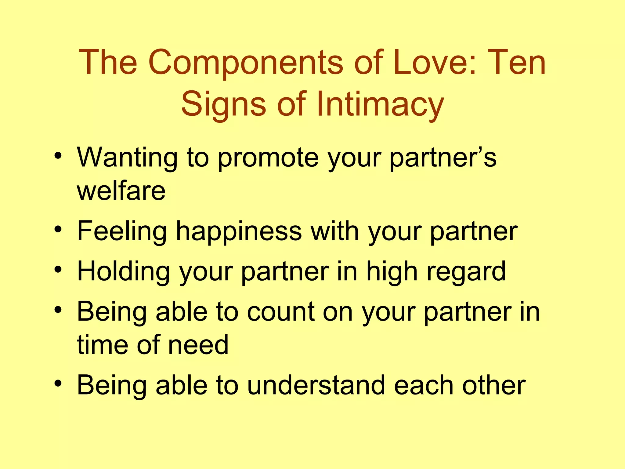 The Components of Love: Ten Signs of Intimacy Wanting to promote your partner’s welfare Feeling happiness with your partner Holding your partner in high regard Being able to count on your partner in time of need Being able to understand each other 