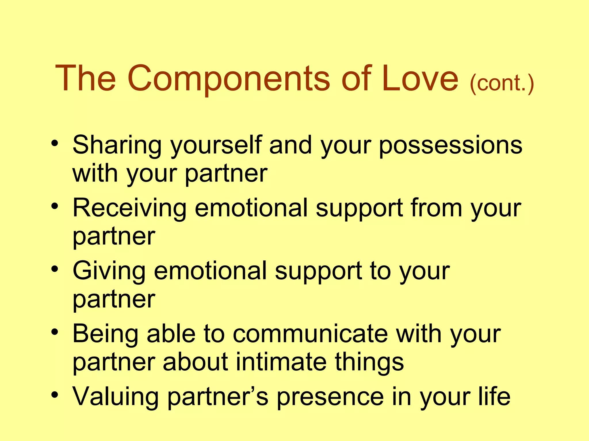 The Components of Love  (cont.) Sharing yourself and your possessions with your partner Receiving emotional support from your partner Giving emotional support to your partner Being able to communicate with your partner about intimate things Valuing partner’s presence in your life 