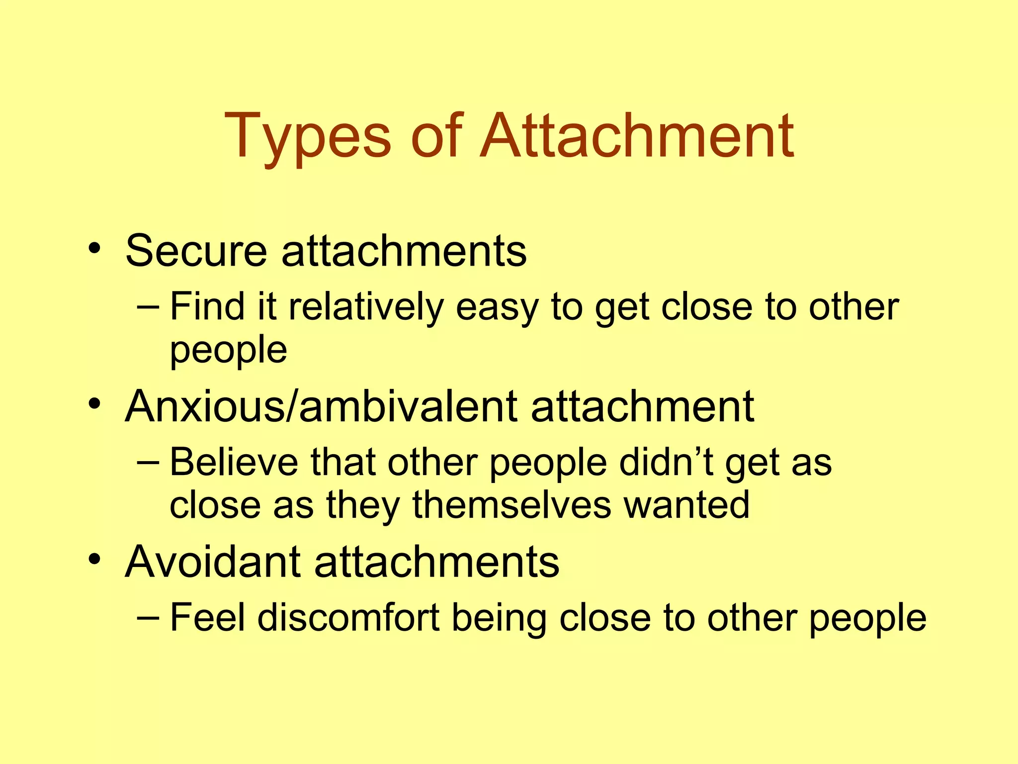 Types of Attachment Secure attachments Find it relatively easy to get close to other people Anxious/ambivalent attachment Believe that other people didn’t get as close as they themselves wanted Avoidant attachments Feel discomfort being close to other people 