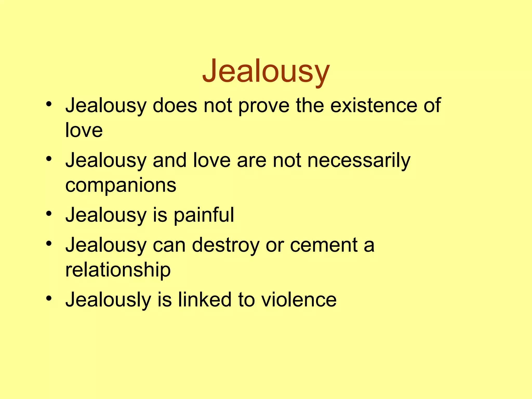 Jealousy Jealousy does not prove the existence of love Jealousy and love are not necessarily companions Jealousy is painful Jealousy can destroy or cement a relationship Jealously is linked to violence 