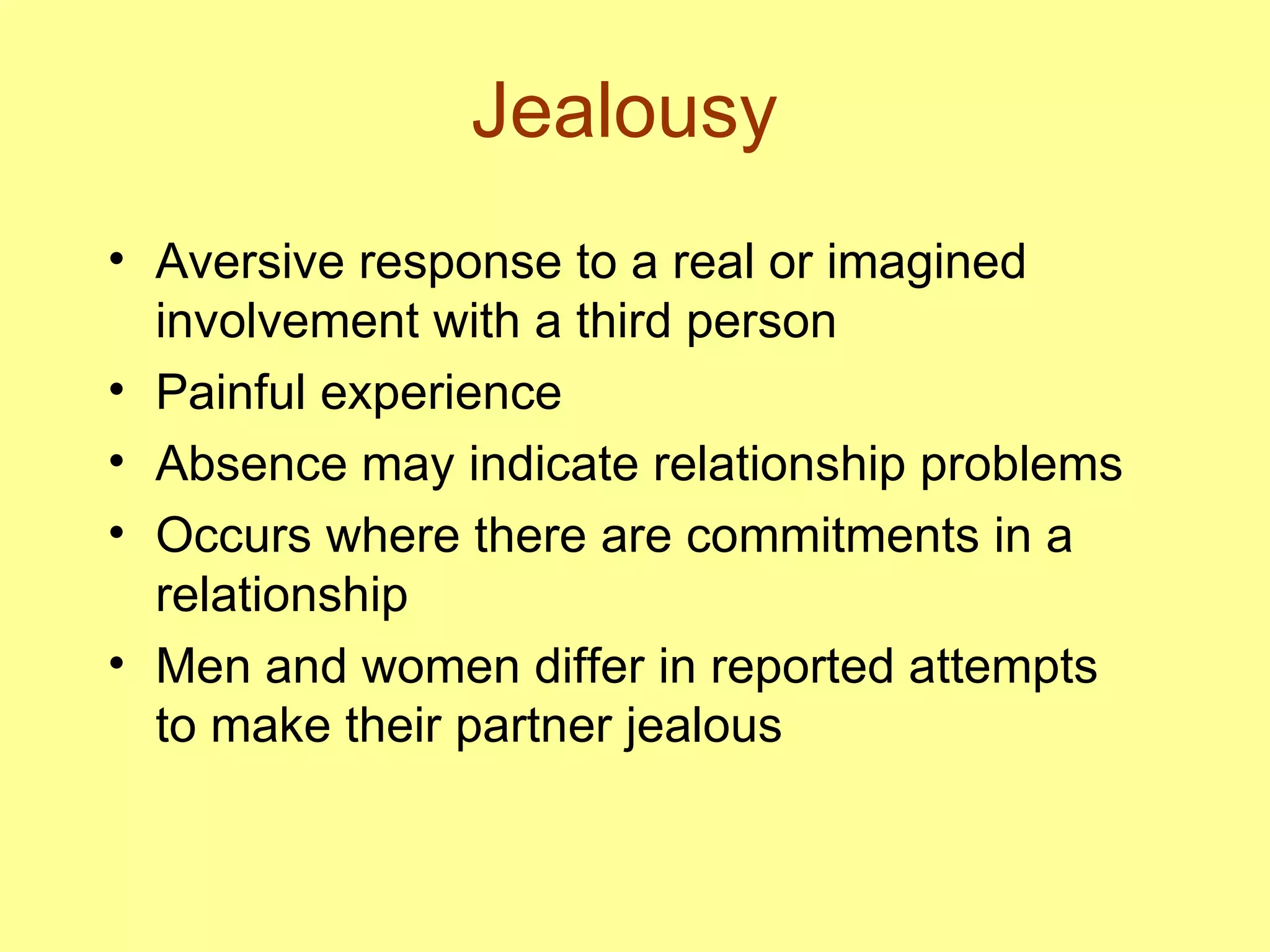 Jealousy Aversive response to a real or imagined involvement with a third person Painful experience Absence may indicate relationship problems Occurs where there are commitments in a relationship Men and women differ in reported attempts to make their partner jealous 