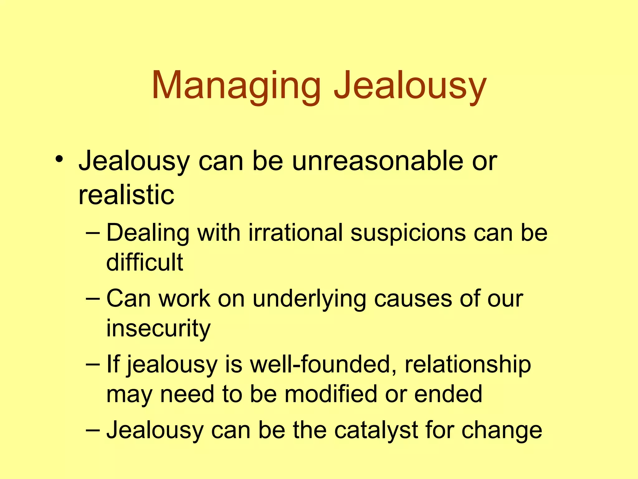 Managing Jealousy Jealousy can be unreasonable or realistic Dealing with irrational suspicions can be difficult Can work on underlying causes of our insecurity If jealousy is well-founded, relationship may need to be modified or ended Jealousy can be the catalyst for change 