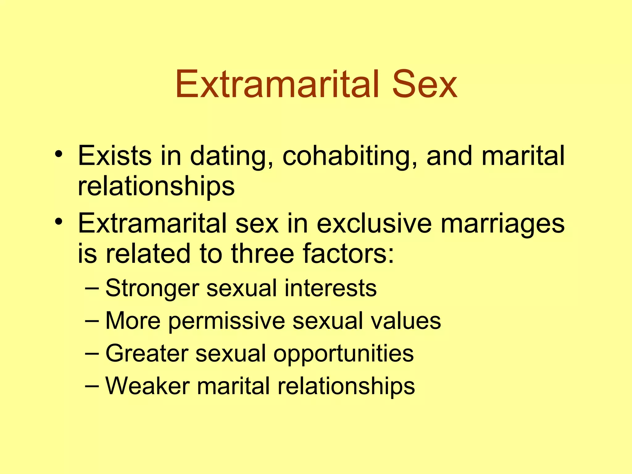 Extramarital Sex Exists in dating, cohabiting, and marital relationships Extramarital sex in exclusive marriages is related to three factors: Stronger sexual interests More permissive sexual values Greater sexual opportunities Weaker marital relationships 