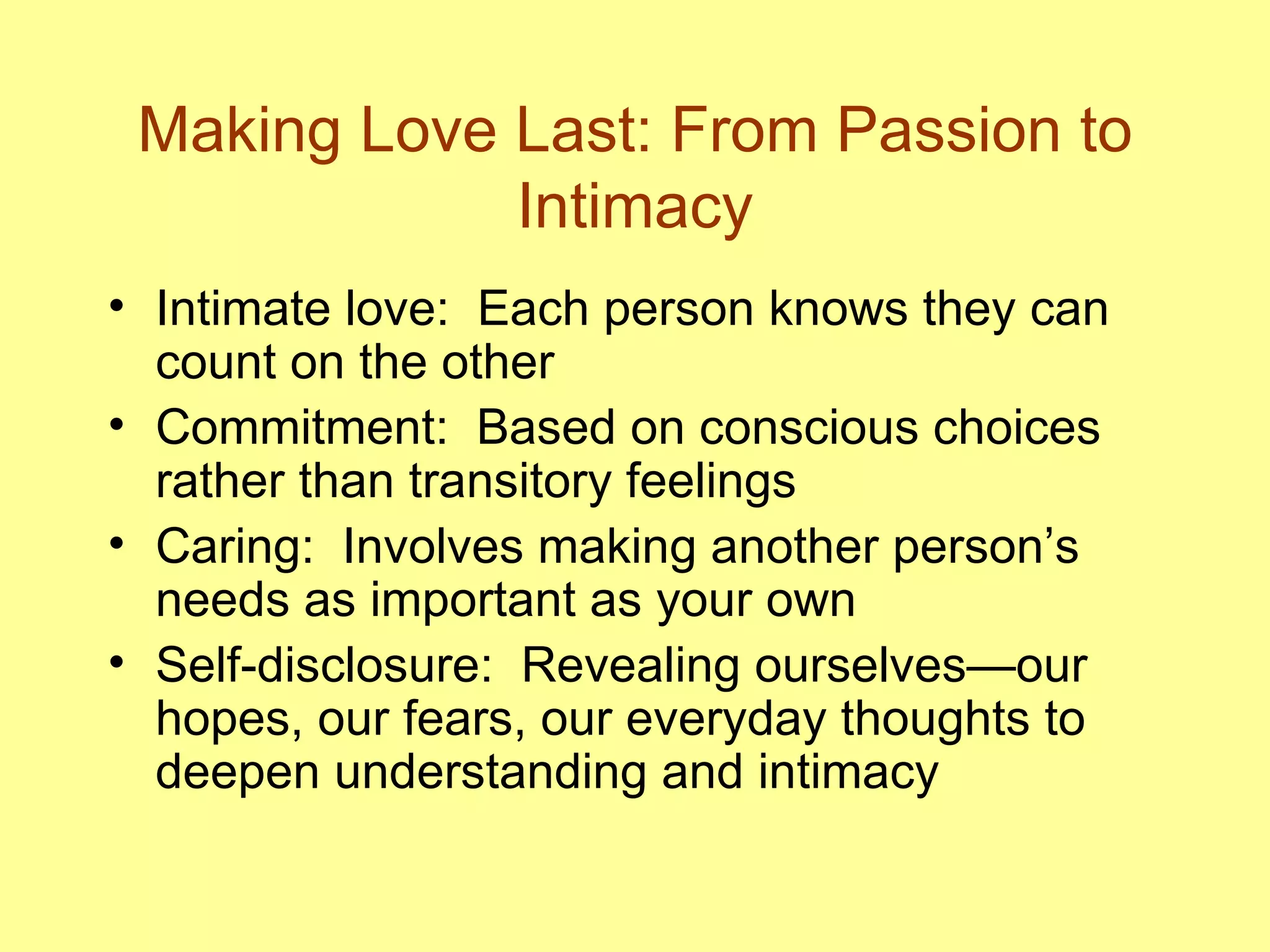 Making Love Last: From Passion to Intimacy Intimate love:  Each person knows they can count on the other Commitment:  Based on conscious choices rather than transitory feelings Caring:  Involves making another person’s needs as important as your own Self-disclosure:  Revealing ourselves—our hopes, our fears, our everyday thoughts to deepen understanding and intimacy 