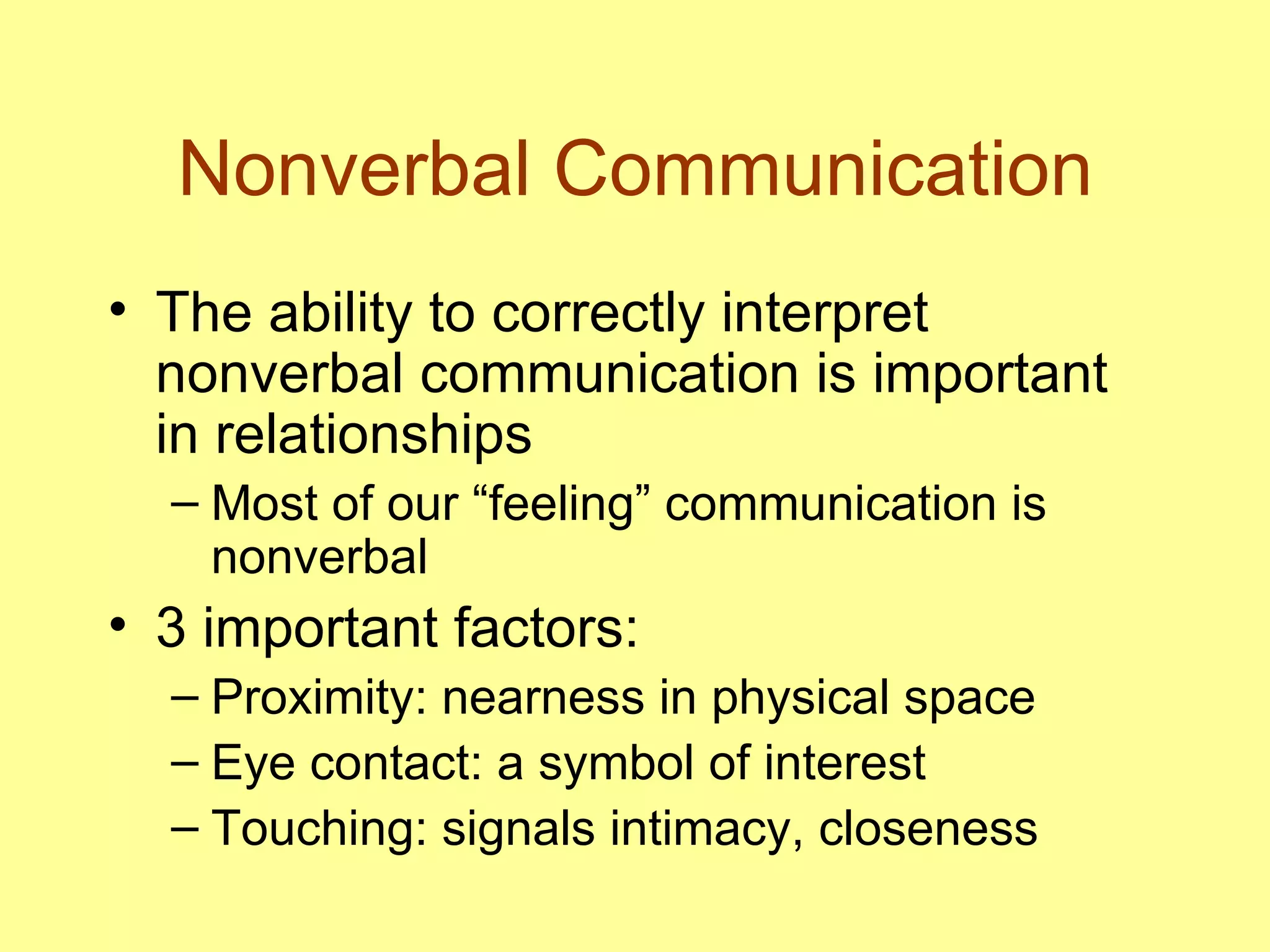 Nonverbal Communication The ability to correctly interpret nonverbal communication is important in relationships Most of our “feeling” communication is nonverbal 3 important factors:  Proximity: nearness in physical space Eye contact: a symbol of interest Touching: signals intimacy, closeness 
