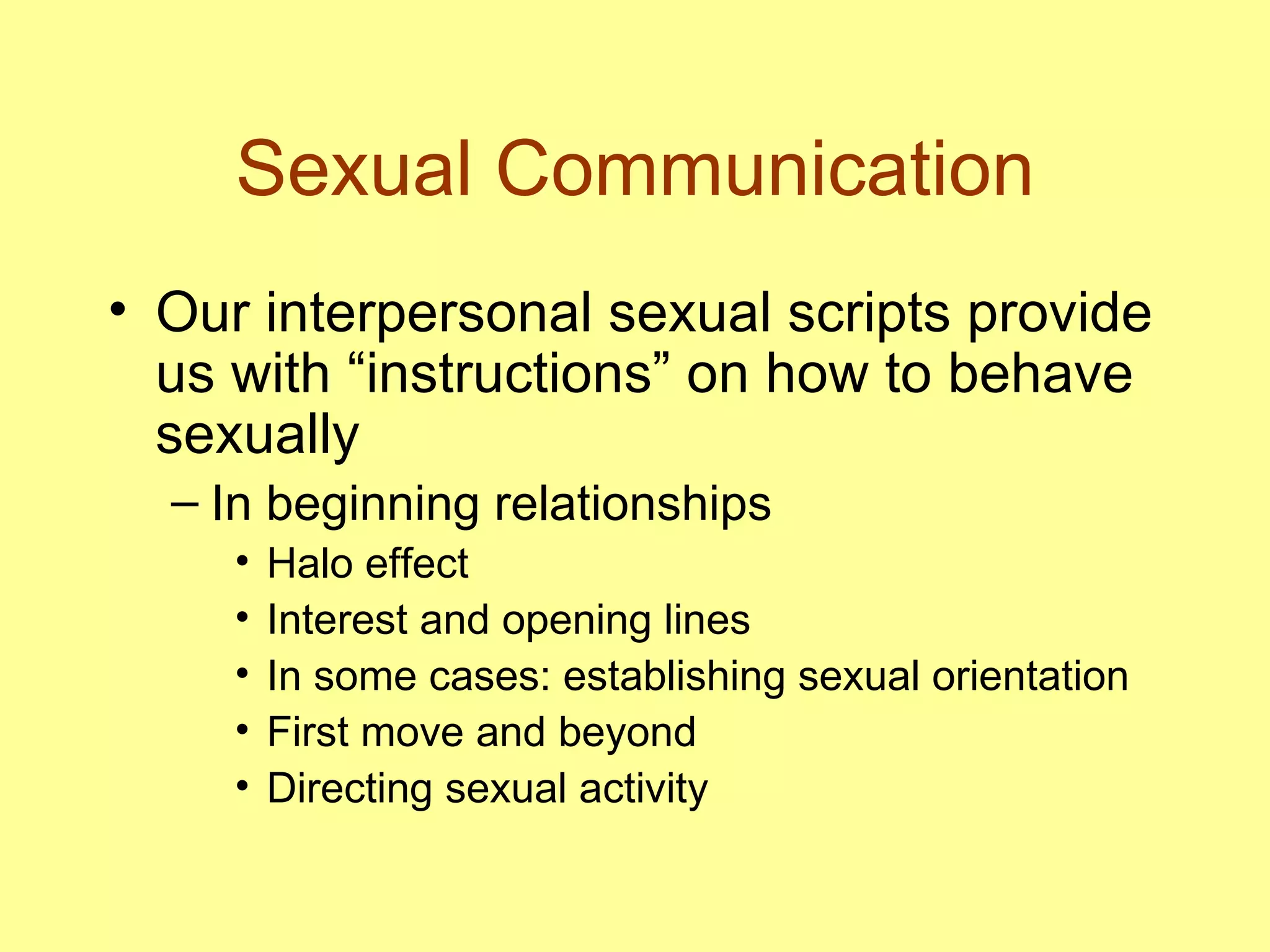 Sexual Communication Our interpersonal sexual scripts provide us with “instructions” on how to behave sexually In beginning relationships Halo effect Interest and opening lines In some cases: establishing sexual orientation First move and beyond Directing sexual activity 