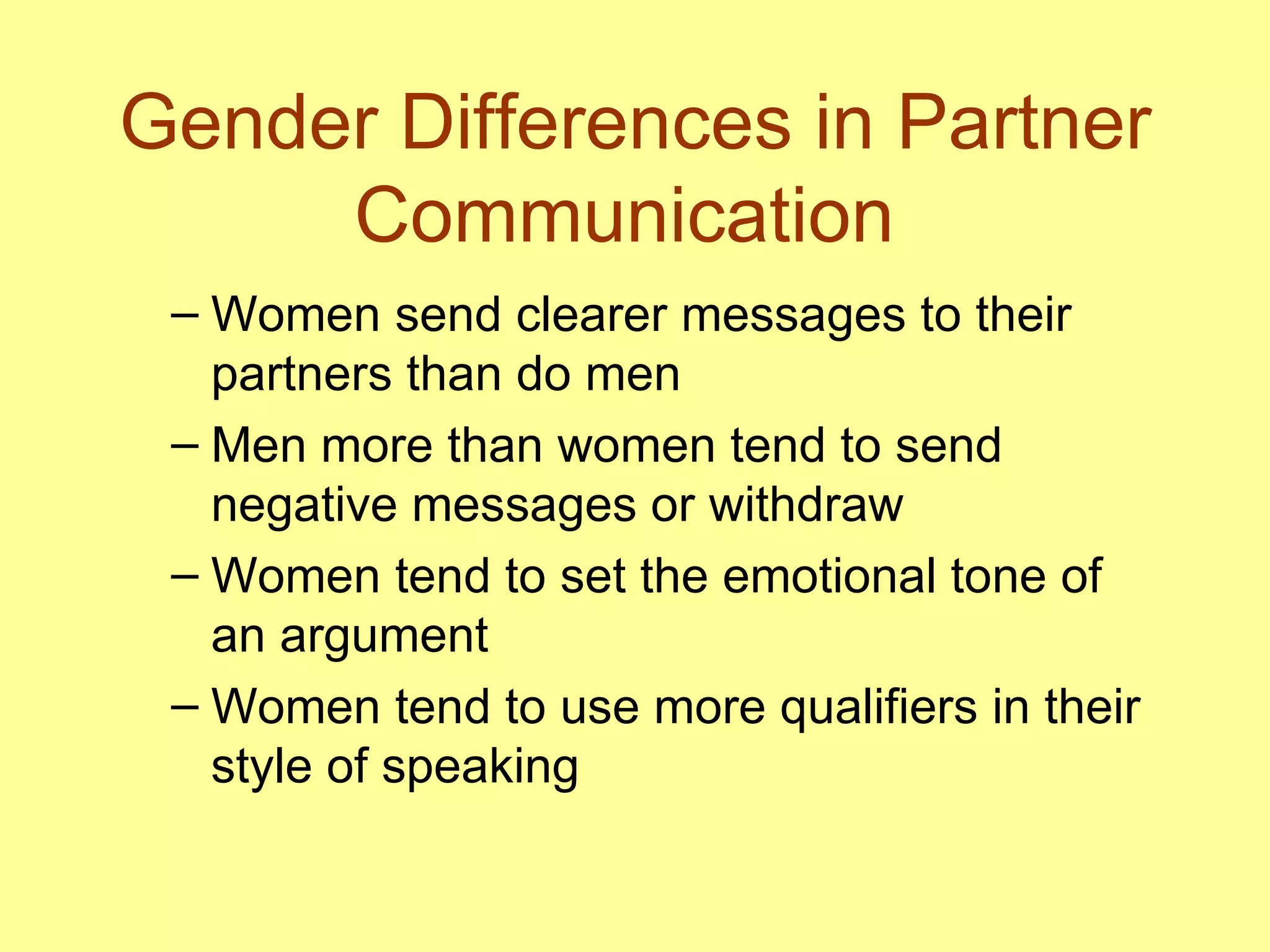 Gender Differences in Partner Communication  Women send clearer messages to their partners than do men Men more than women tend to send negative messages or withdraw  Women tend to set the emotional tone of an argument Women tend to use more qualifiers in their style of speaking 