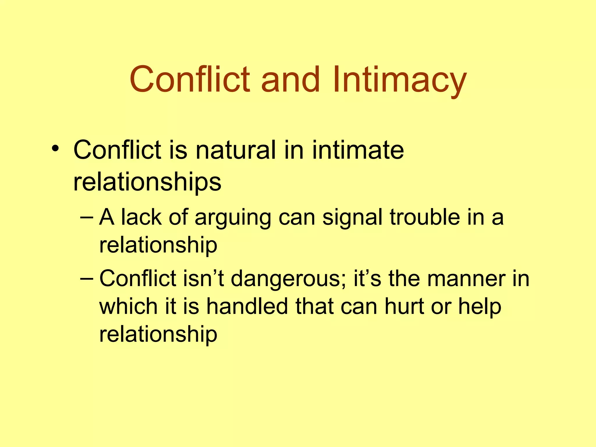 Conflict and Intimacy Conflict is natural in intimate relationships A lack of arguing can signal trouble in a relationship Conflict isn’t dangerous; it’s the manner in which it is handled that can hurt or help relationship 