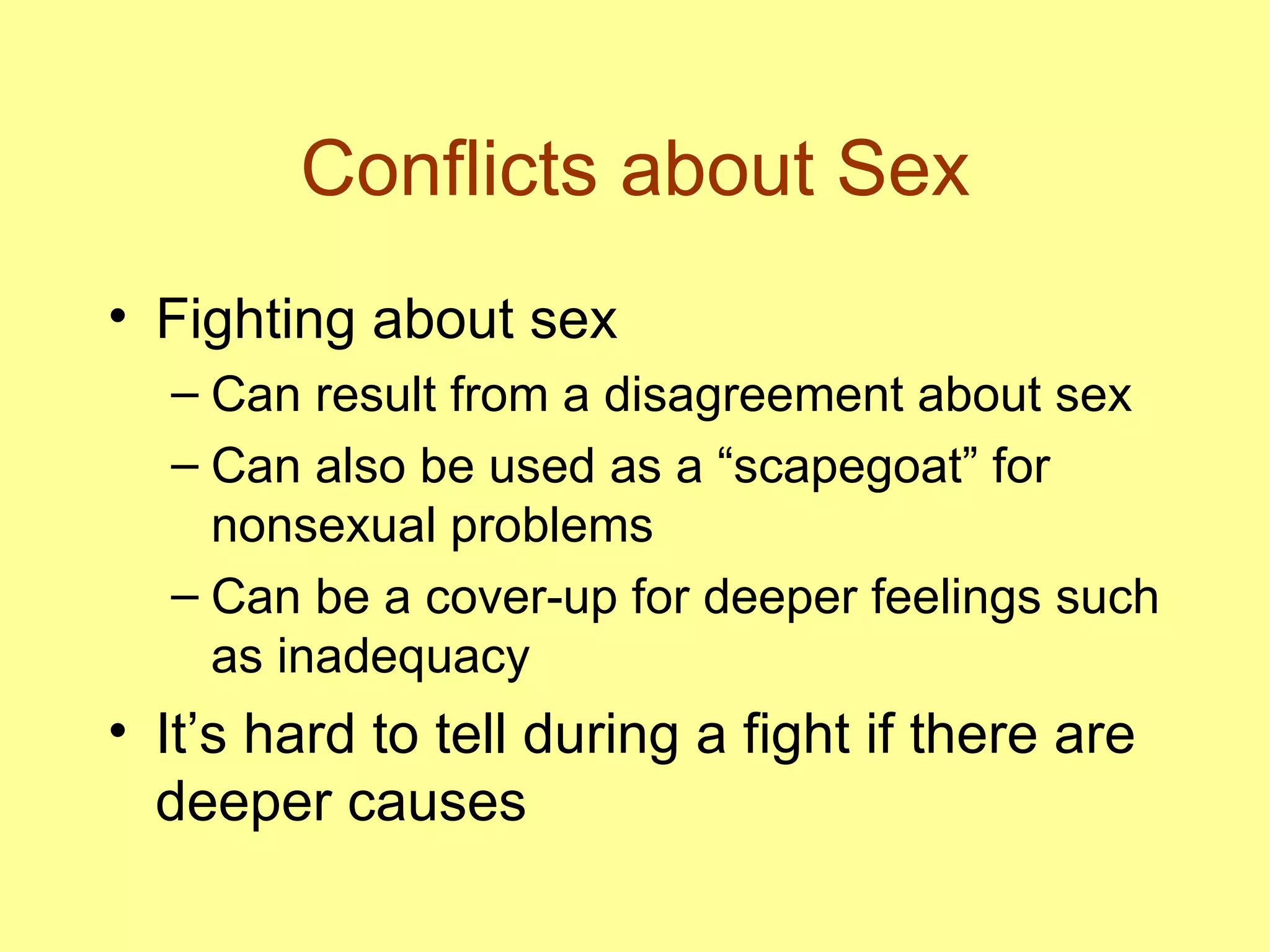 Conflicts about Sex Fighting about sex Can result from a disagreement about sex Can also be used as a “scapegoat” for nonsexual problems Can be a cover-up for deeper feelings such as inadequacy It’s hard to tell during a fight if there are deeper causes 