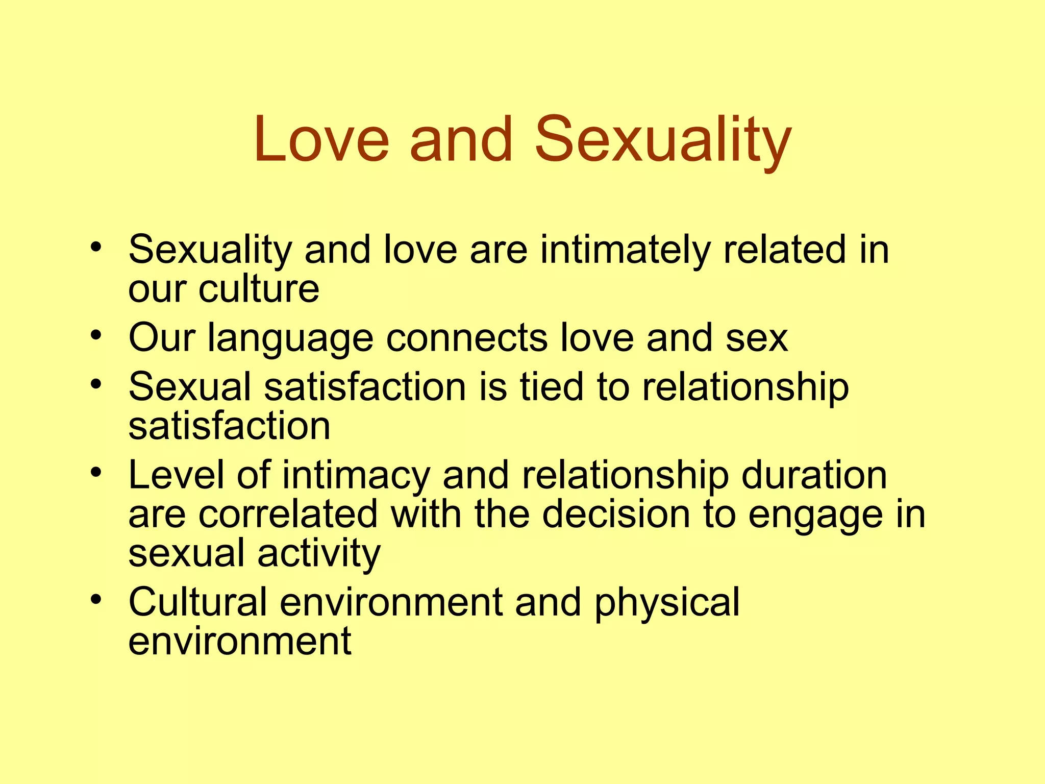Love and Sexuality Sexuality and love are intimately related in our culture Our language connects love and sex Sexual satisfaction is tied to relationship satisfaction Level of intimacy and relationship duration are correlated with the decision to engage in sexual activity Cultural environment and physical environment 