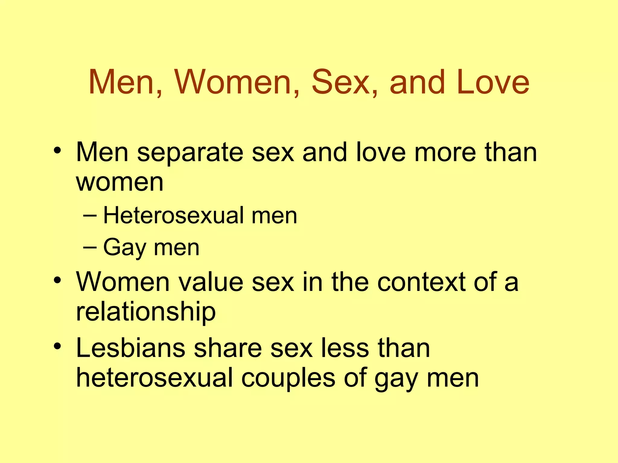 Men, Women, Sex, and Love Men separate sex and love more than women Heterosexual men  Gay men  Women value sex in the context of a relationship Lesbians share sex less than heterosexual couples of gay men 