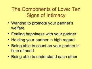 The Components of Love: Ten Signs of Intimacy Wanting to promote your partner’s welfare Feeling happiness with your partner Holding your partner in high regard Being able to count on your partner in time of need Being able to understand each other 