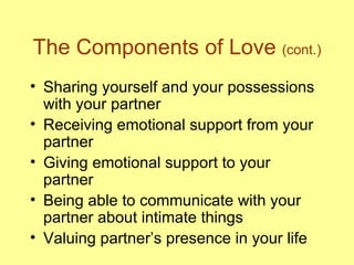 The Components of Love  (cont.) Sharing yourself and your possessions with your partner Receiving emotional support from your partner Giving emotional support to your partner Being able to communicate with your partner about intimate things Valuing partner’s presence in your life 