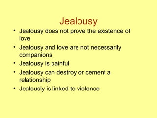 Jealousy Jealousy does not prove the existence of love Jealousy and love are not necessarily companions Jealousy is painful Jealousy can destroy or cement a relationship Jealously is linked to violence 
