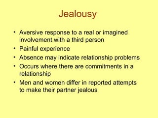 Jealousy Aversive response to a real or imagined involvement with a third person Painful experience Absence may indicate relationship problems Occurs where there are commitments in a relationship Men and women differ in reported attempts to make their partner jealous 