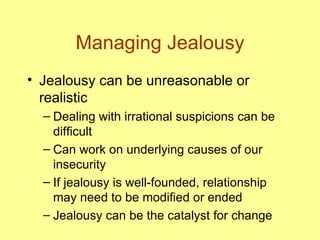 Managing Jealousy Jealousy can be unreasonable or realistic Dealing with irrational suspicions can be difficult Can work on underlying causes of our insecurity If jealousy is well-founded, relationship may need to be modified or ended Jealousy can be the catalyst for change 