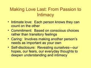 Making Love Last: From Passion to Intimacy Intimate love:  Each person knows they can count on the other Commitment:  Based on conscious choices rather than transitory feelings Caring:  Involves making another person’s needs as important as your own Self-disclosure:  Revealing ourselves—our hopes, our fears, our everyday thoughts to deepen understanding and intimacy 