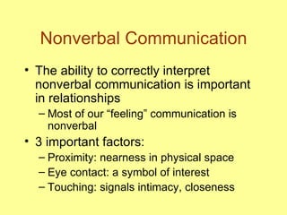 Nonverbal Communication The ability to correctly interpret nonverbal communication is important in relationships Most of our “feeling” communication is nonverbal 3 important factors:  Proximity: nearness in physical space Eye contact: a symbol of interest Touching: signals intimacy, closeness 