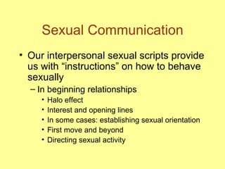 Sexual Communication Our interpersonal sexual scripts provide us with “instructions” on how to behave sexually In beginning relationships Halo effect Interest and opening lines In some cases: establishing sexual orientation First move and beyond Directing sexual activity 