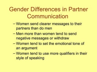 Gender Differences in Partner Communication  Women send clearer messages to their partners than do men Men more than women tend to send negative messages or withdraw  Women tend to set the emotional tone of an argument Women tend to use more qualifiers in their style of speaking 