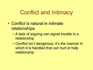Conflict and Intimacy Conflict is natural in intimate relationships A lack of arguing can signal trouble in a relationship Conflict isn’t dangerous; it’s the manner in which it is handled that can hurt or help relationship 