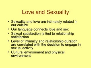Love and Sexuality Sexuality and love are intimately related in our culture Our language connects love and sex Sexual satisfaction is tied to relationship satisfaction Level of intimacy and relationship duration are correlated with the decision to engage in sexual activity Cultural environment and physical environment 