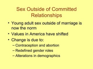 Sex Outside of Committed Relationships Young adult sex outside of marriage is now the norm Values in America have shifted Change is due to: Contraception and abortion Redefined gender roles Alterations in demographics 