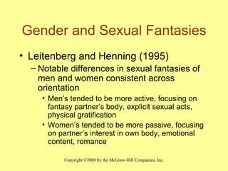 Gender and Sexual Fantasies Leitenberg and Henning (1995) Notable differences in sexual fantasies of men and women consistent across orientation Men’s tended to be more active, focusing on fantasy partner’s body, explicit sexual acts, physical gratification Women’s tended to be more passive, focusing on partner’s interest in own body, emotional content, romance 