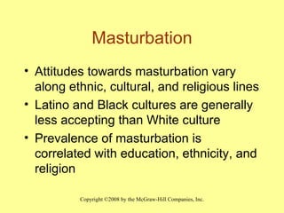 Masturbation Attitudes towards masturbation vary along ethnic, cultural, and religious lines Latino and Black cultures are generally less accepting than White culture Prevalence of masturbation is correlated with education, ethnicity, and religion 